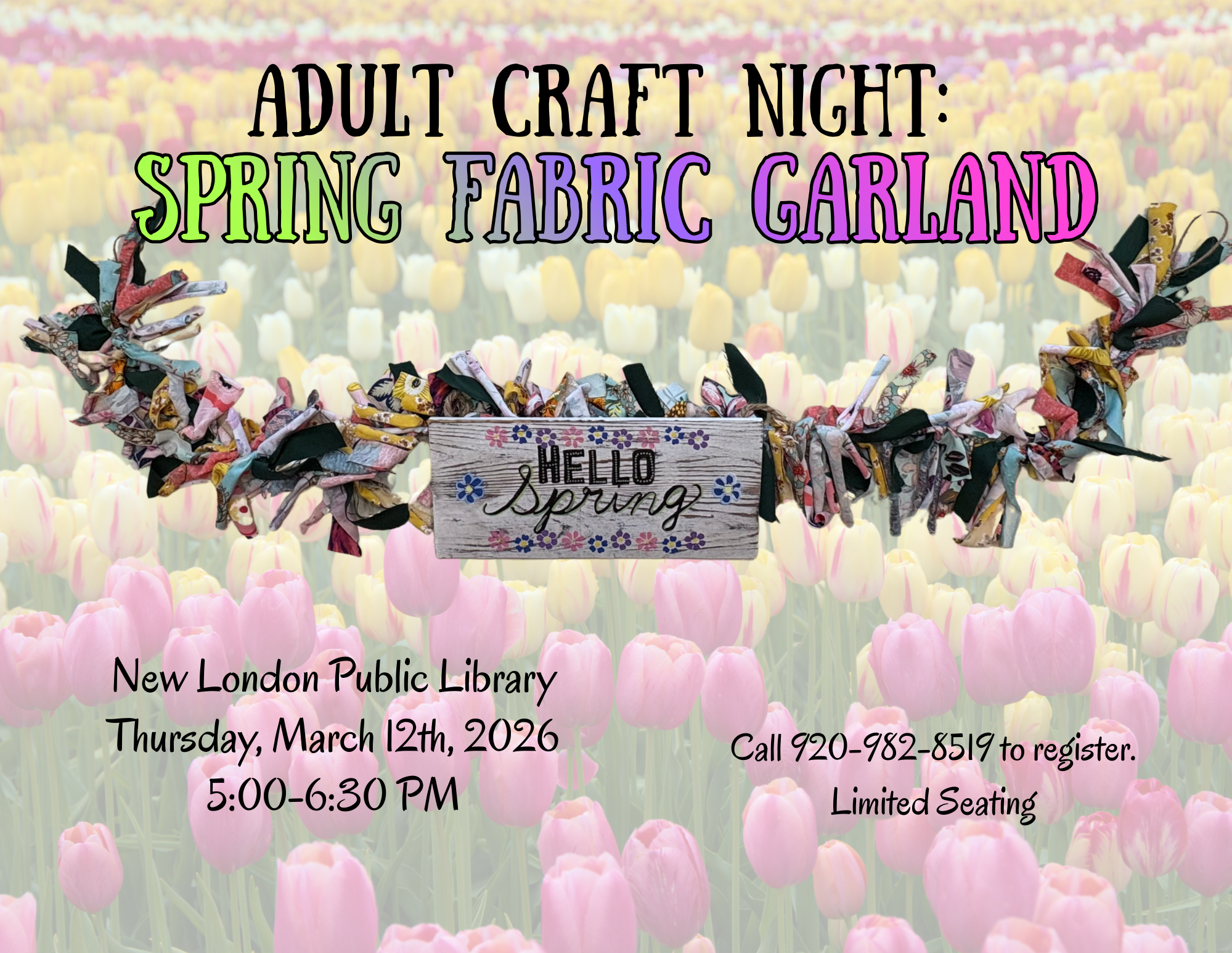 The image is an announcement for "Adult Craft Night: Spring Fabric Garland" set against a vivid background of a tulip field. The tulips, in shades of pink, yellow, and cream, stretch across the entire image, creating a colorful and vibrant field. Across the image, a fabric garland, composed of various colored and patterned fabric strips tied together, spans horizontally. In the center, there is a small wooden sign attached to the garland that reads "Hello Spring" with decorative flowers. The event details are stated in black text towards the bottom: "New London Public Library Thursday, March 12th, 2026, 5:00-6:30 PM." In the bottom right corner, additional text notes the registration details, "Call 920-982-8519 to register. Limited Seating."